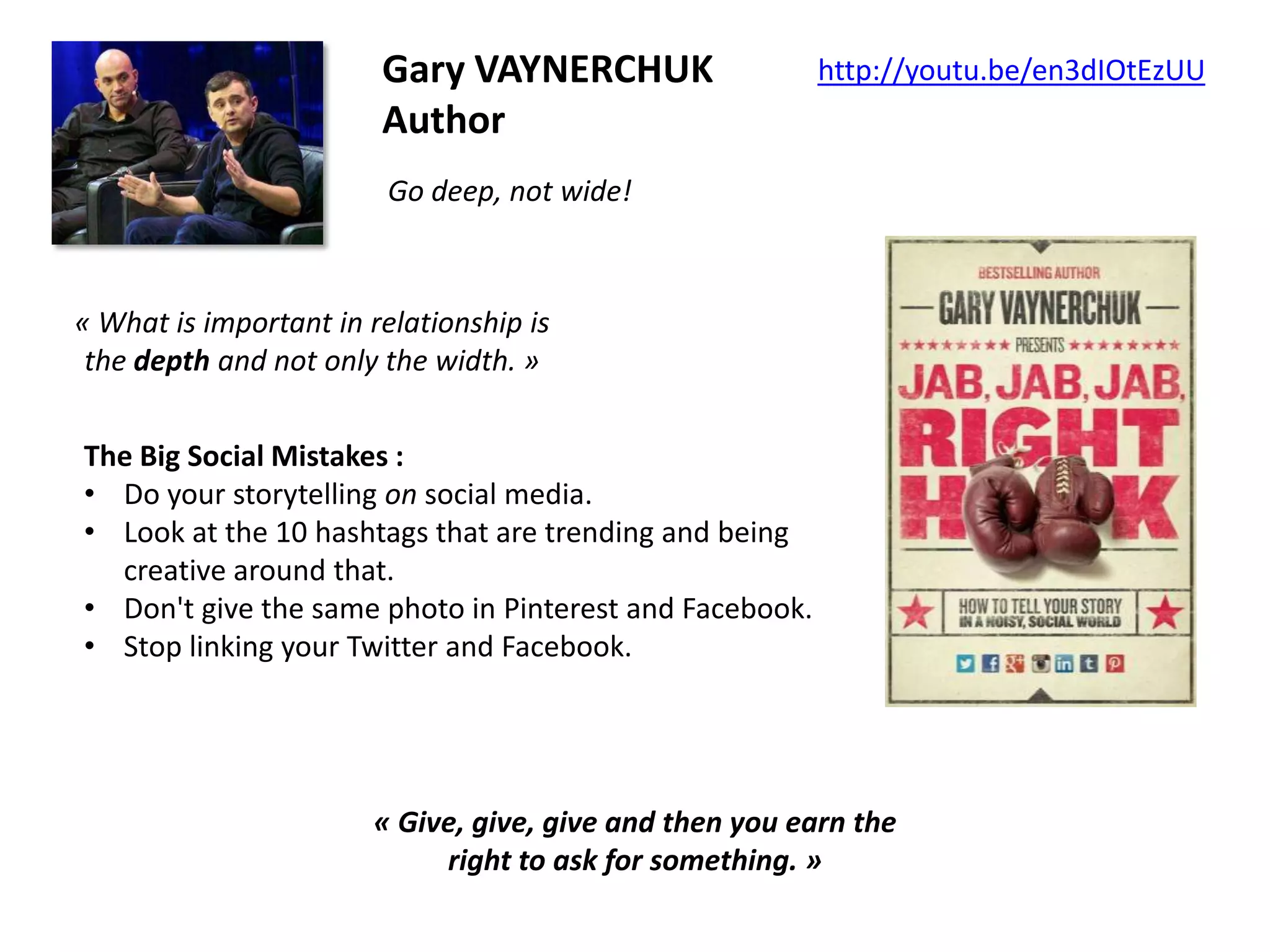 Gary VAYNERCHUK
Author

http://youtu.be/en3dIOtEzUU

Go deep, not wide!

« What is important in relationship is
the depth and not only the width. »
The Big Social Mistakes :
• Do your storytelling on social media.
• Look at the 10 hashtags that are trending and being
creative around that.
• Don't give the same photo in Pinterest and Facebook.
• Stop linking your Twitter and Facebook.

« Give, give, give and then you earn the
right to ask for something. »

 