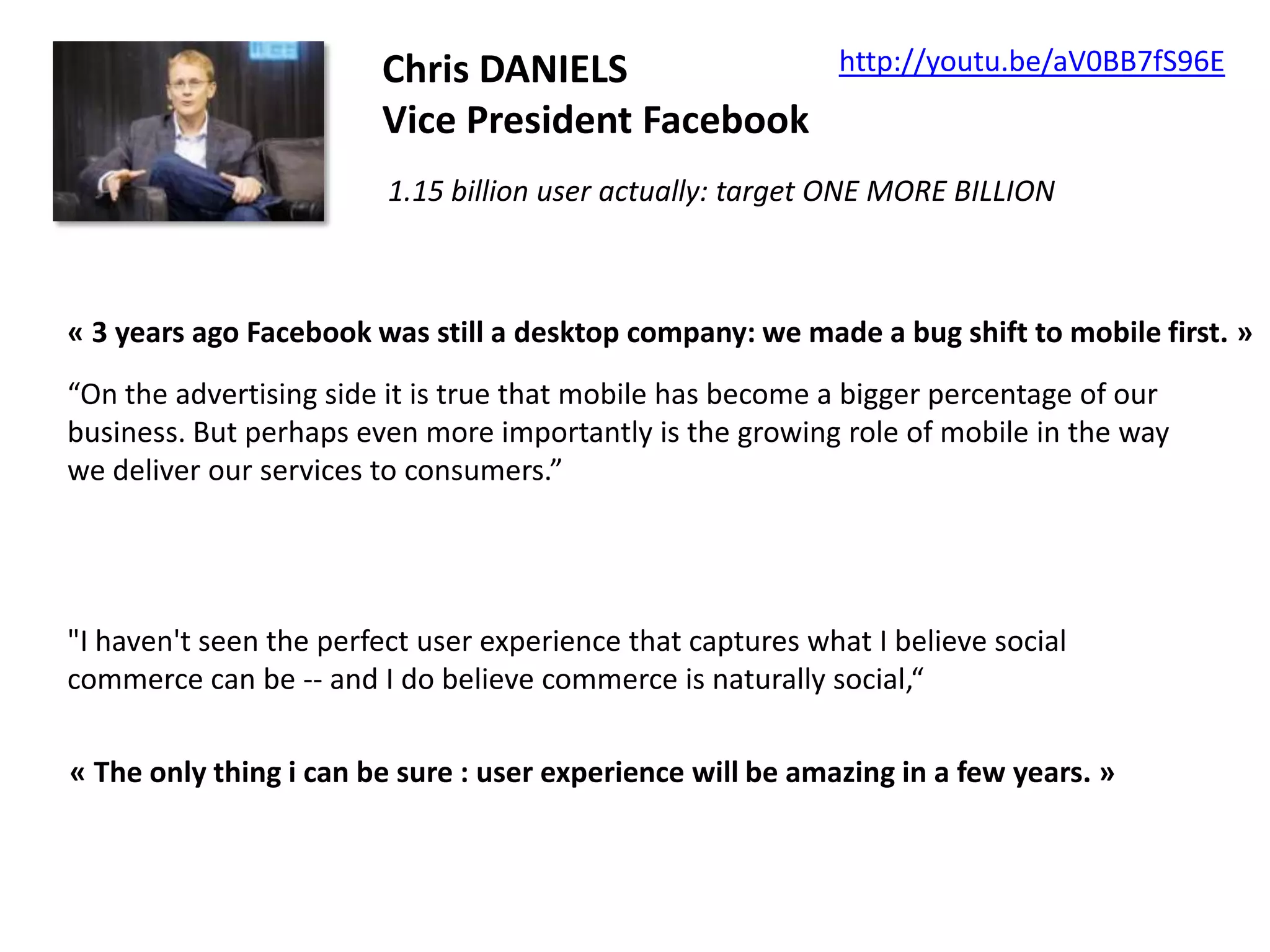 Chris DANIELS
Vice President Facebook

http://youtu.be/aV0BB7fS96E

1.15 billion user actually: target ONE MORE BILLION

« 3 years ago Facebook was still a desktop company: we made a bug shift to mobile first. »
“On the advertising side it is true that mobile has become a bigger percentage of our
business. But perhaps even more importantly is the growing role of mobile in the way
we deliver our services to consumers.”

"I haven't seen the perfect user experience that captures what I believe social
commerce can be -- and I do believe commerce is naturally social,“
« The only thing i can be sure : user experience will be amazing in a few years. »

 