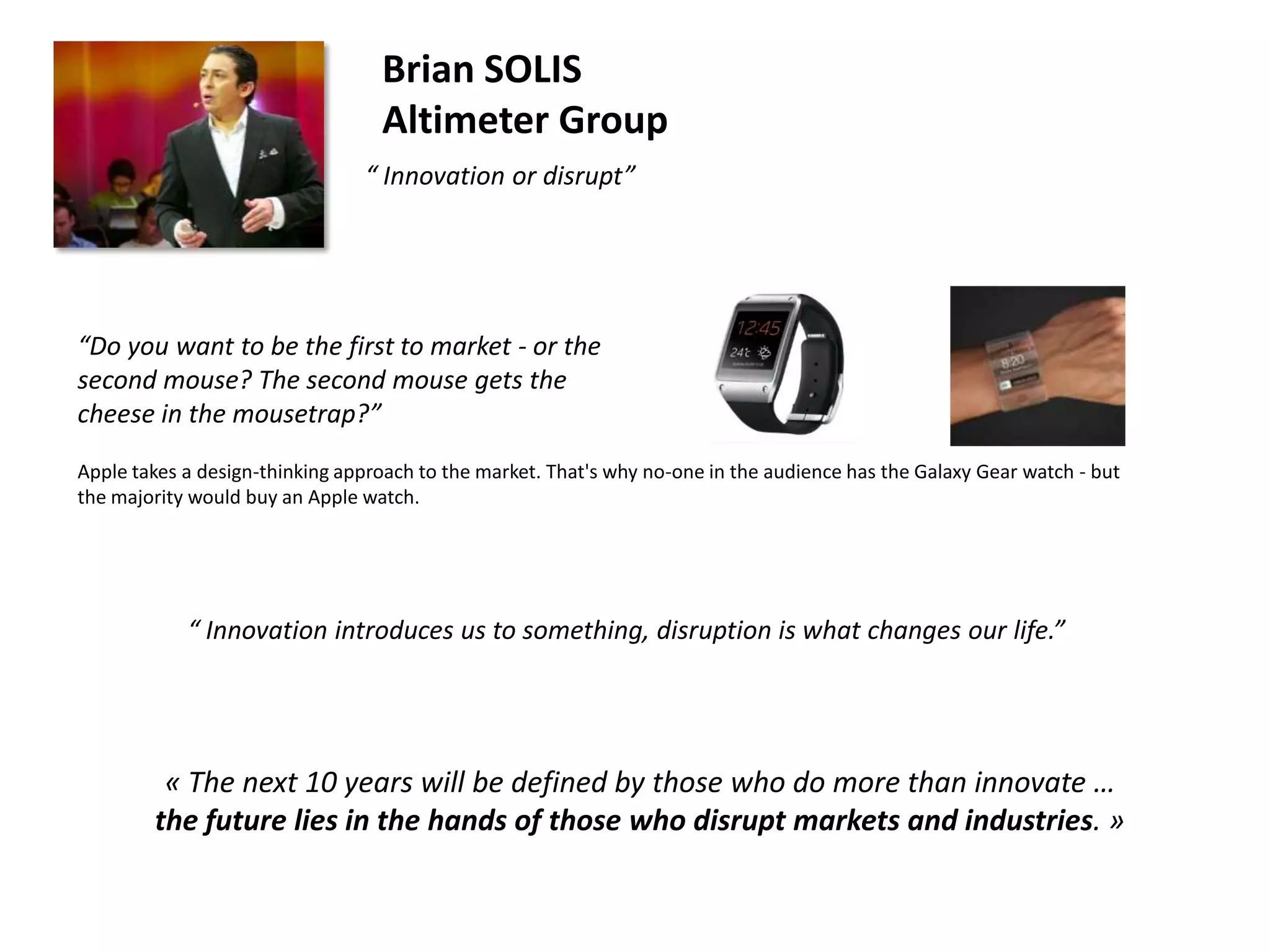 Brian SOLIS
Altimeter Group
“ Innovation or disrupt”

“Do you want to be the first to market - or the
second mouse? The second mouse gets the
cheese in the mousetrap?”
Apple takes a design-thinking approach to the market. That's why no-one in the audience has the Galaxy Gear watch - but
the majority would buy an Apple watch.

“ Innovation introduces us to something, disruption is what changes our life.”

« The next 10 years will be defined by those who do more than innovate …
the future lies in the hands of those who disrupt markets and industries. »

 