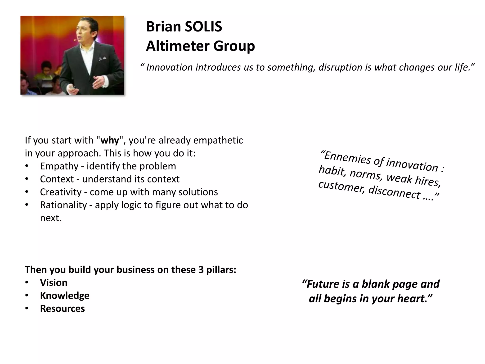 Brian SOLIS
Altimeter Group
“ Innovation introduces us to something, disruption is what changes our life.”

If you start with "why", you're already empathetic
in your approach. This is how you do it:
• Empathy - identify the problem
• Context - understand its context
• Creativity - come up with many solutions
• Rationality - apply logic to figure out what to do
next.

Then you build your business on these 3 pillars:
• Vision
• Knowledge
• Resources

“Future is a blank page and
all begins in your heart.”

 