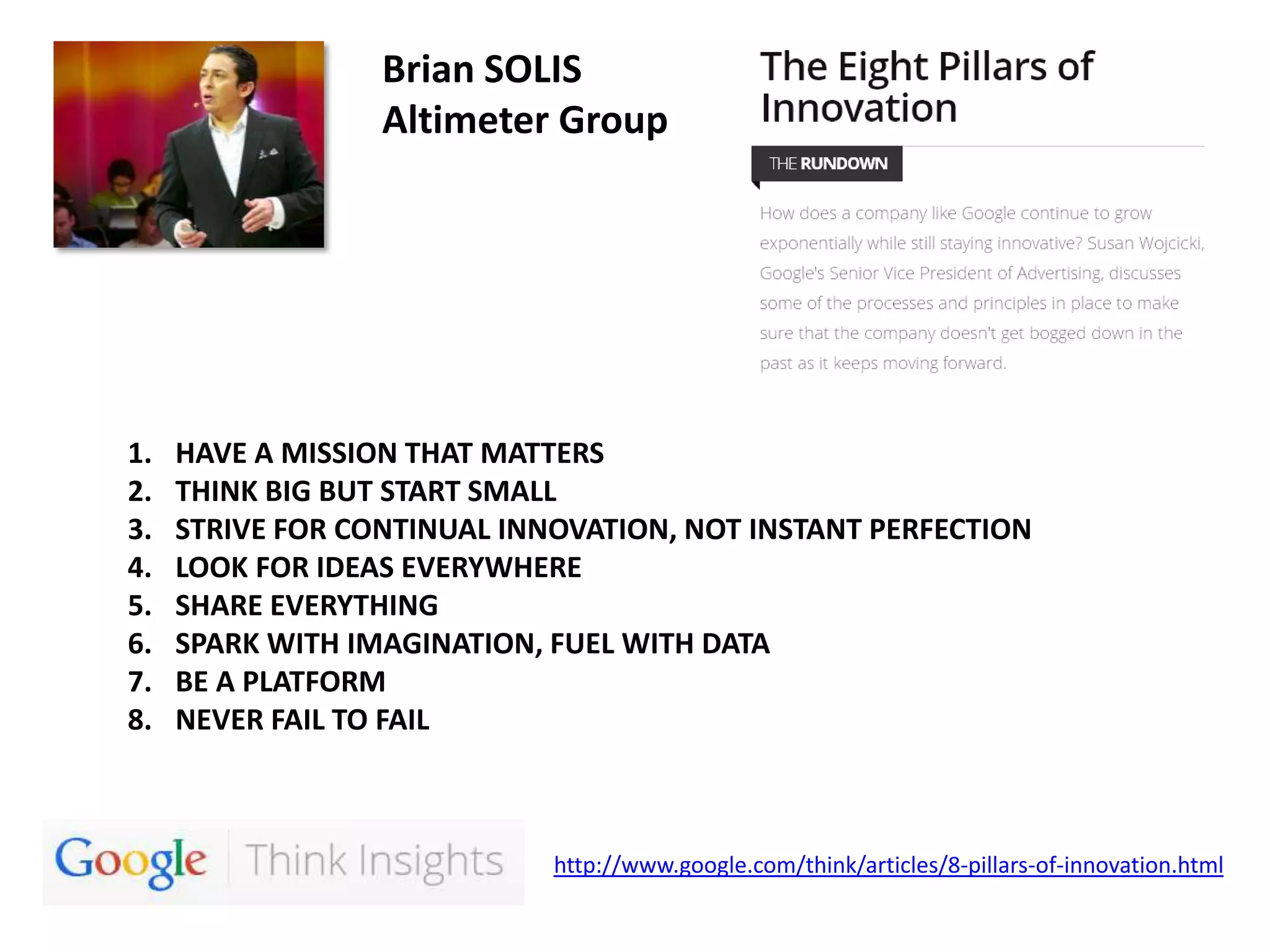 Brian SOLIS
Altimeter Group

1.
2.
3.
4.
5.
6.
7.
8.

HAVE A MISSION THAT MATTERS
THINK BIG BUT START SMALL
STRIVE FOR CONTINUAL INNOVATION, NOT INSTANT PERFECTION
LOOK FOR IDEAS EVERYWHERE
SHARE EVERYTHING
SPARK WITH IMAGINATION, FUEL WITH DATA
BE A PLATFORM
NEVER FAIL TO FAIL

http://www.google.com/think/articles/8-pillars-of-innovation.html

 