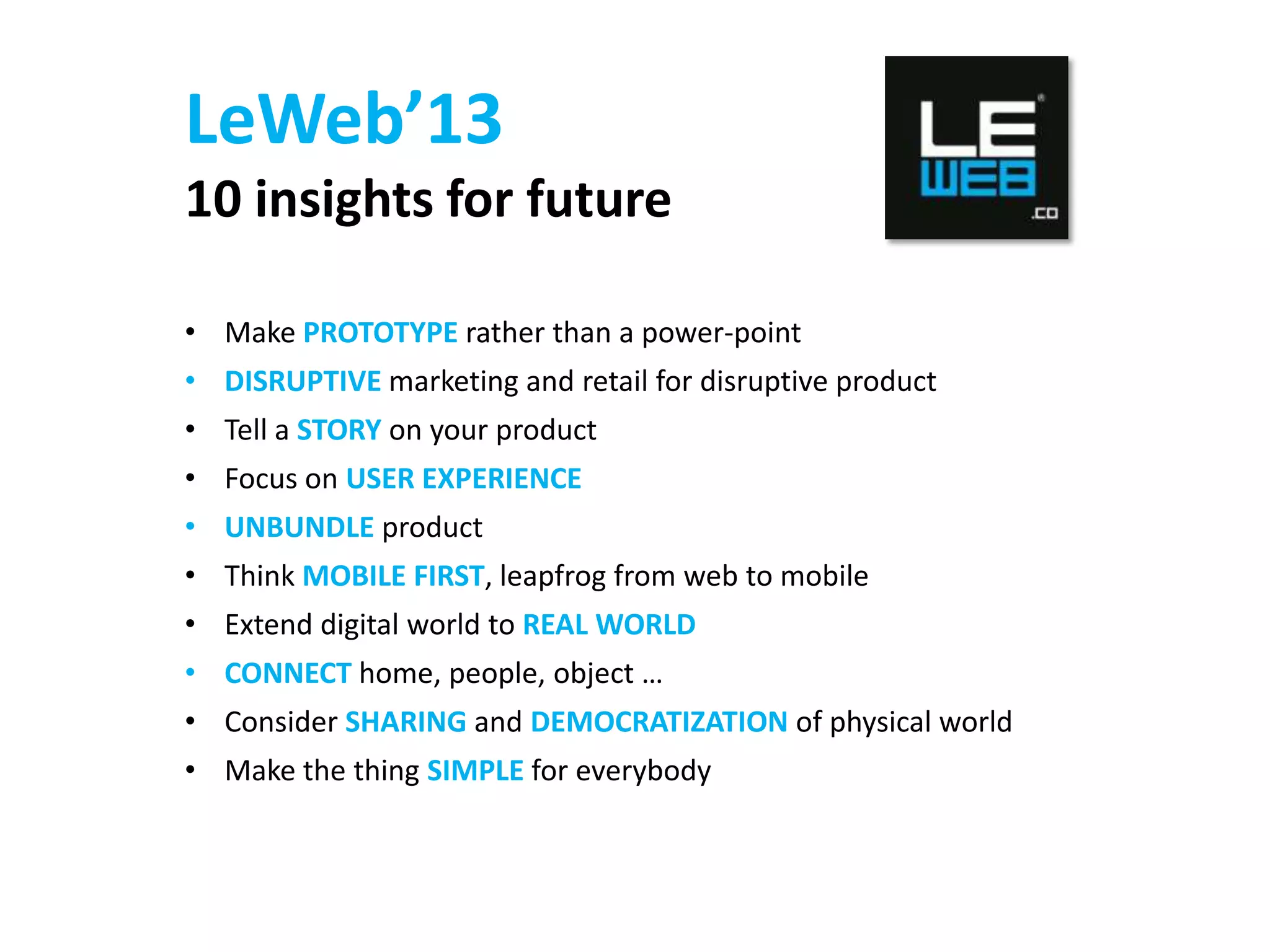 LeWeb’13
10 insights for future
• Make PROTOTYPE rather than a power-point
• DISRUPTIVE marketing and retail for disruptive product

• Tell a STORY on your product
• Focus on USER EXPERIENCE
• UNBUNDLE product
• Think MOBILE FIRST, leapfrog from web to mobile

• Extend digital world to REAL WORLD
• CONNECT home, people, object …
• Consider SHARING and DEMOCRATIZATION of physical world
• Make the thing SIMPLE for everybody

 