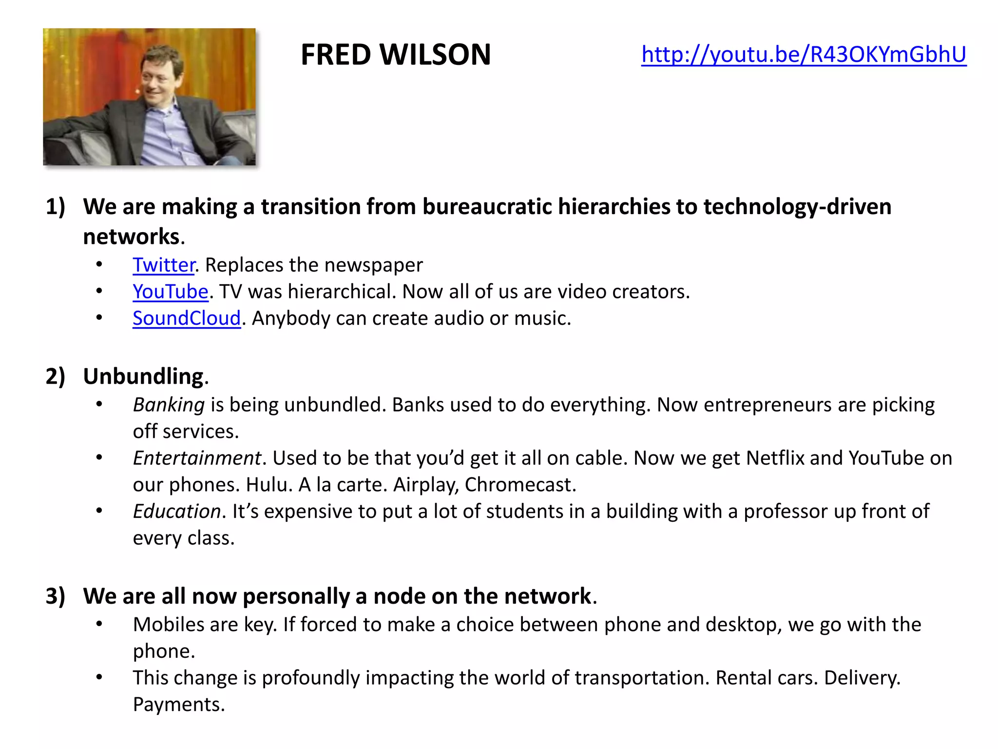 FRED WILSON

http://youtu.be/R43OKYmGbhU

1) We are making a transition from bureaucratic hierarchies to technology-driven
networks.
•
•
•

Twitter. Replaces the newspaper
YouTube. TV was hierarchical. Now all of us are video creators.
SoundCloud. Anybody can create audio or music.

2) Unbundling.
•
•
•

Banking is being unbundled. Banks used to do everything. Now entrepreneurs are picking
off services.
Entertainment. Used to be that you’d get it all on cable. Now we get Netflix and YouTube on
our phones. Hulu. A la carte. Airplay, Chromecast.
Education. It’s expensive to put a lot of students in a building with a professor up front of
every class.

3) We are all now personally a node on the network.
•
•

Mobiles are key. If forced to make a choice between phone and desktop, we go with the
phone.
This change is profoundly impacting the world of transportation. Rental cars. Delivery.
Payments.

 