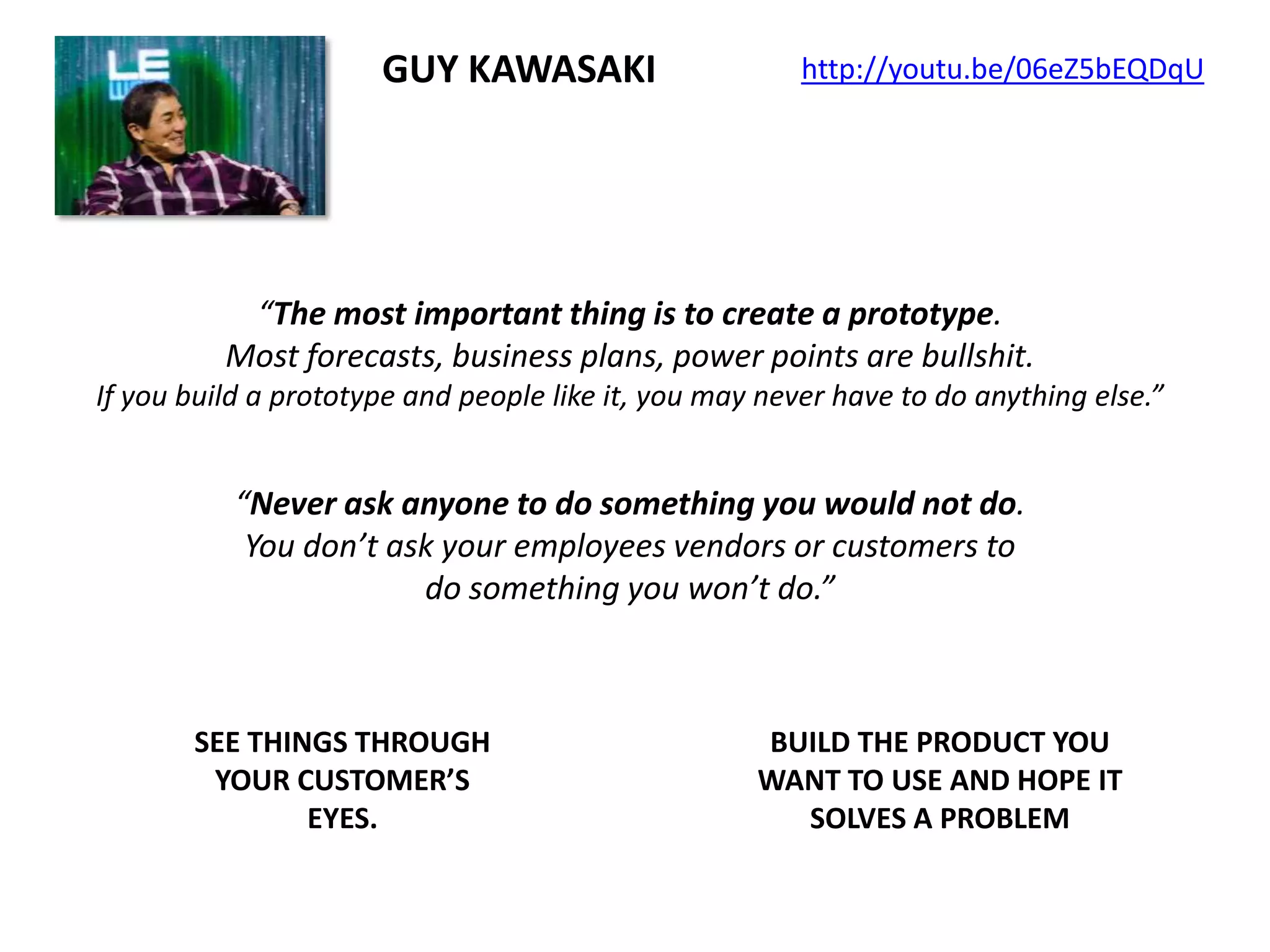 GUY KAWASAKI

http://youtu.be/06eZ5bEQDqU

“The most important thing is to create a prototype.
Most forecasts, business plans, power points are bullshit.
If you build a prototype and people like it, you may never have to do anything else.”

“Never ask anyone to do something you would not do.
You don’t ask your employees vendors or customers to
do something you won’t do.”

SEE THINGS THROUGH
YOUR CUSTOMER’S
EYES.

BUILD THE PRODUCT YOU
WANT TO USE AND HOPE IT
SOLVES A PROBLEM

 