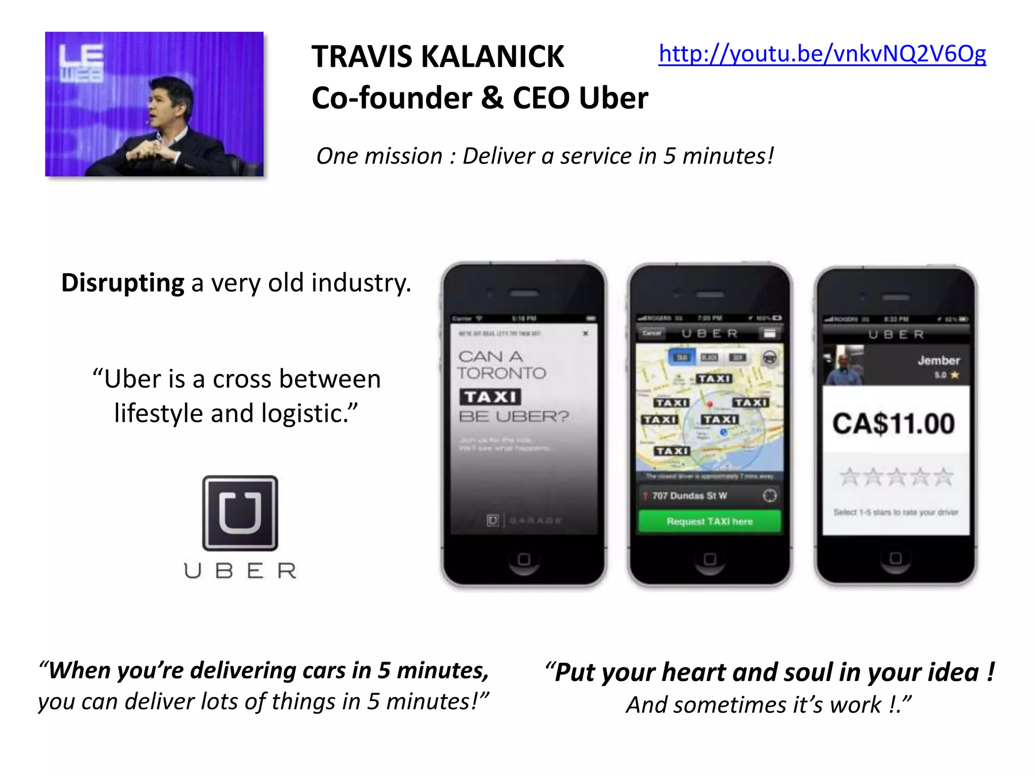 http://youtu.be/vnkvNQ2V6Og
TRAVIS KALANICK
Co-founder & CEO Uber
One mission : Deliver a service in 5 minutes!

Disrupting a very old industry.
“Uber is a cross between
lifestyle and logistic.”

“When you’re delivering cars in 5 minutes,
you can deliver lots of things in 5 minutes!”

“Put your heart and soul in your idea !
And sometimes it’s work !.”

 