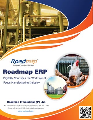 Digitally Nourishes the Workflow of
Feeds Manufacturing Industry
Roadmap IT Solutions (P) Ltd.
No. 5, Republic Street | Reddiarpalayam | Pondicherry - 605 010 | India
Phone: +91 413 4207 333, Email: mktg@roadmapit.com
www.roadmapit.com
Roadmap ERP
Integrate Innovate Succeed
R
 