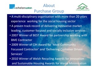 About
                  Purchase Group
• A multi-disciplinary organisation with more than 20 years
 experience working for the social housing sector
• A proven track record of delivering innovative market
 leading, customer focused and socially inclusive services
• 2007 Winner of BEST Award for partnership working with
 BME Contractor
• 2009 Winner of CIH Award for ‘Most Community
 Focussed Contractor’ and ‘Delivering Customer Driven
 Services’
• 2010 Winner of Welsh Recycling Awards for Innovation
  and Sustainable Housing Awards for Waste Minimisation
 