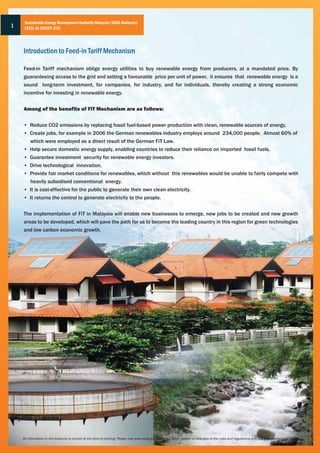 Sustainable Energy Development Authority Malaysia (SEDA Malaysia)
1    FEED-IN TARIFF (FiT)



    Introduction to Feed-in Tariff Mechanism

    Feed-in Tariff mechanism oblige energy utilities to buy renewable energy from producers, at a mandated price. By
    guaranteeing access to the grid and setting a favourable price per unit of power, it ensures that renewable energy is a
    sound long-term investment, for companies, for industry, and for individuals, thereby creating a strong economic
    incentive for investing in renewable energy.


    Among of the benefits of FiT Mechanism are as follows:


    • Reduce CO2 emissions by replacing fossil fuel-based power production with clean, renewable sources of energy.
    • Create jobs, for example in 2006 the German renewables industry employs around 234,000 people. Almost 60% of
      which were employed as a direct result of the German FiT Law.
    • Help secure domestic energy supply, enabling countries to reduce their reliance on imported fossil fuels.
    • Guarantee investment security for renewable energy investors.
    • Drive technological innovation.
    • Provide fair market conditions for renewables, which without this renewables would be unable to fairly compete with
      heavily subsidised conventional energy.
    • It is cost-effective for the public to generate their own clean electricity.
    • It returns the control to generate electricity to the people.


    The implementation of FiT in Malaysia will enable new businesses to emerge, new jobs to be created and new growth
    areas to be developed, which will pave the path for us to become the leading country in this region for green technologies
    and low carbon economic growth.




    All information in the brochure is correct at the time of printing. Please visit www.seda.gov.my for the latest update on changes to the rules and regulations and any administrative guidlines
 