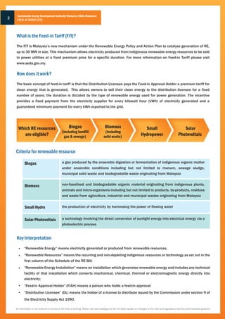 Sustainable Energy Development Authority Malaysia (SEDA Malaysia)
2    FEED-IN TARIFF (FiT)



    What is the Feed-in Tariff (FiT)?
    The FiT is Malaysia’s new mechanism under the Renewable Energy Policy and Action Plan to catalyse generation of RE,
    up to 30 MW in size. This mechanism allows electricity produced from indigenous renewable energy resources to be sold
    to power utilities at a fixed premium price for a specific duration. For more information on Feed-in Tariff please visit
    www.seda.gov.my.

    How does it work?
    The basic concept of feed-in tariff is that the Distribution Licensee pays the Feed-in Approval Holder a premium tariff for
    clean energy that is generated. This allows owners to sell their clean energy to the distribution licensee for a fixed
    number of years; the duration is dictated by the type of renewable energy used for power generation. The incentive
    provides a fixed payment from the electricity supplier for every kilowatt hour (kWh) of electricity generated and a
    guaranteed minimum payment for every kWh exported to the grid.




      Which RE resources                                Biogas                             Biomass                              Small                                 Solar
                                                 (including landfill                       (including
         are eligible?                             gas & sewage)                          solid waste)                        Hydropower                           Photovoltaic


    Criteria for renewable resource

            Biogas                               a gas produced by the anaerobic digestion or fermentation of indigenous organic matter
                                                 under anaerobic conditions including but not limited to manure, sewage sludge,
                                                 municipal solid waste and biodegradable waste originating from Malaysia


            Biomass                              non-fossilised and biodegradable organic material originating from indigenous plants,
                                                 animals and micro-organisms including but not limited to products, by-products, residues
                                                 and waste from agriculture, industrial and municipal wastes originating from Malaysia


            Small Hydro                          the production of electricity by harnessing the power of flowing water


            Solar Photovoltaic                   a technology involving the direct conversion of sunlight energy into electrical energy via a
                                                 photoelectric process


    Key Interpretation
            “Renewable Energy” means electricity generated or produced from renewable resources;
            “Renewable Resources” means the recurring and non-depleting indigenous resources or technology as set out in the
            first column of the Schedule of the RE Bill;
            “Renewable Energy Installation” means an installation which generates renewable energy and includes any technical
            facility of that installation which converts mechanical, chemical, thermal or electromagnetic energy directly into
            electricity;
            “Feed-in Approval Holder” (FiAH) means a person who holds a feed-in approval;
            “Distribution Licensee” (DL) means the holder of a license to distribute issued by the Commission under section 9 of
            the Electricity Supply Act 1990.

    All information in the brochure is correct at the time of printing. Please visit www.seda.gov.my for the latest update on changes to the rules and regulations and any administrative guidlines
 