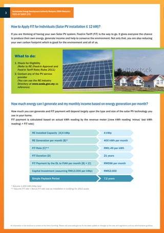 Sustainable Energy Development Authority Malaysia (SEDA Malaysia)
3     FEED-IN TARIFF (FiT)




    How to Apply FiT for Individuals (Solar PV installation ≤ 12 kW)?
    If you are thinking of having your own Solar PV system, Feed-in Tariff (FiT) is the way to go. It gives everyone the chance
    to produce their own energy, generate income and help to conserve the environment. Not only that, you are also reducing
    your own carbon footprint which is good for the environment and all of us.




         What to do:
         1. Check for Eligibility
            (Refer to RE (Feed-in Approval and
            Feed-in Tariff Rate) Rules 2011)
         2. Contact any of the PV service
            provider
            (You can use the RE industry
            Directory at www.seda.gov.my as
            reference)




    How much energy can I generate and my monthly income based on energy generation per month?
    How much you can generate and FiT payment will depend largely upon the type and size of the solar PV technology you
    use in your home.
    FiT payment is calculated based on actual kWh reading by the revenue meter [(new kWh reading ‘minus’ last kWh
    reading) × FiT rate]:


                                 RE Installed Capacity [A] 4 kWp                                                                 4 kWp

                                 RE Generation per month [B]*                                                                    400 kWh per month

                                 FiT Rate [C]**                                                                                  RM1.49 per kWh

                                 FiT Duration [D]                                                                                21 years

                                 FiT Payment by the DL to FiAH per month [B] × [C]                                               RM596 per month

                                 Capital Investment (assuming RM13,000 per kWp)                                                  RM52,000

                                 Simple Payback Period                                                                           7.2 years

    * Assume 1,200 kWh/kWp/year
    ** Assume FiT rate + Bonus FiT rate (use as installation in building) for 2012 quota




    All information in the brochure is correct at the time of printing. Please visit www.seda.gov.my for the latest update on changes to the rules and regulations and any administrative guidlines
 
