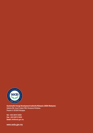 Sustainable Energy Development Authority Malaysia (SEDA Malaysia)
Galeria PjH, Aras 9 Jalan P4B, Persiaran Perdana,
Presint 4, 62100 Putrajaya

Tel: +603 8870 5800
Fax: +603 8870 5900
Email: info@seda.gov.my

www.seda.gov.my
 
