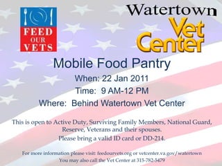 Watertown Mobile Food Pantry When: 22 Jan 2011  Time:  9 AM-12 PM Where:  Behind Watertown Vet Center This is open to Active Duty, Surviving Family Members, National Guard, Reserve, Veterans and their spouses.    Please bring a valid ID card or DD-214. For more information please visit: feedourvets.org or vetcenter.va.gov/watertown You may also call the Vet Center at 315-782-5479 