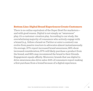 FEED: The Razorfish Digital Brand Experience Report / 2009 11
Bottom Line: Digital Brand Experiences Create Customers
There is no online equivalent of the Super Bowl for marketers—
and with good reason. Digital is not simply an “awareness”
play; it’s a customer-creation play. According to our study, the
overwhelming majority of consumers who actively engage with
a brand (e.g., follow a brand on Twitter or enter a contest) can
evolve from passive reactors to advocates almost instantaneously.
On average, 97% report increased brand awareness; 98% show
increased consideration; 97% will likely purchase a product from
the brand; and 96% may recommend the brand to their friends.
Engagement equals affinity. Moreover, brands that use digital to
drive awareness also drive sales: 64% of consumers report making
a first purchase from a brand because of a digital experience.
 