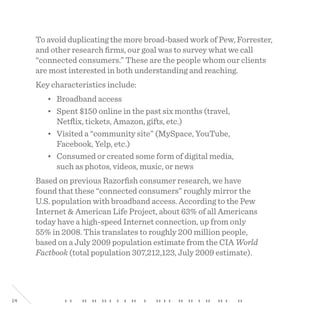 14
To avoid duplicating the more broad-based work of Pew, Forrester,
and other research firms, our goal was to survey what we call
“connected consumers.” These are the people whom our clients
are most interested in both understanding and reaching.
Key characteristics include:
• Broadband access
• Spent $150 online in the past six months (travel,
Netflix, tickets, Amazon, gifts, etc.)
• Visited a “community site” (MySpace, YouTube,
Facebook, Yelp, etc.)
• Consumed or created some form of digital media,
such as photos, videos, music, or news
Based on previous Razorfish consumer research, we have
found that these “connected consumers” roughly mirror the
U.S. population with broadband access. According to the Pew
Internet & American Life Project, about 63% of all Americans
today have a high-speed Internet connection, up from only
55% in 2008. This translates to roughly 200 million people,
based on a July 2009 population estimate from the CIA World
Factbook (total population 307,212,123, July 2009 estimate).
 