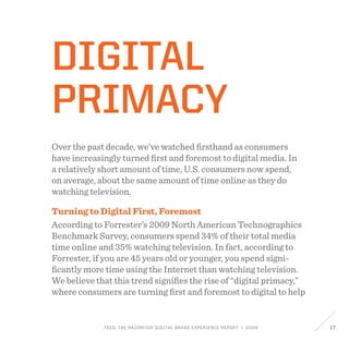 FEED: The Razorfish Digital Brand Experience Report / 2009 17
Digital
Primacy
Over the past decade, we’ve watched firsthand as consumers
have increasingly turned first and foremost to digital media. In
a relatively short amount of time, U.S. consumers now spend,
on average, about the same amount of time online as they do
watching television.
Turning to Digital First, Foremost
According to Forrester’s 2009 North American Technographics
Benchmark Survey, consumers spend 34% of their total media
time online and 35% watching television. In fact, according to
Forrester, if you are 45 years old or younger, you spend signi-
ficantly more time using the Internet than watching television.
We believe that this trend signifies the rise of “digital primacy,”
where consumers are turning first and foremost to digital to help
 