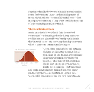 FEED: The Razorfish Digital Brand Experience Report / 2009 21
Innovators
2.5%
Connected Consumers
Early
Adopters
13.5%
Early
Majority
34%
Adoption Gap
Late
Majority
34%
Laggards
16%
the technology adoption curve
augmentedrealitybrowsers,itmakesmorefinancial
sense for brands to invest in the development of
mobile applications—especially useful ones—than
in display advertising if they want to take advantage
of this emerging consumer trend.
The New Mainstream
Basedonthisdata,webelievethat“connected
consumers”—mirroring other industry research
studies and the general broadband population in
the United States—are shooting the adoption curve
when it comes to Internet technologies.
“Connected consumers” are actively
engaged with digital media, both at
home and on the go, and are personal-
izing their experiences whenever
possible. This type of behavior may
sound a lot like your own, actually.
That’s not a surprise—but the speed
and scale at which such digital fluency is occur-
ring across the U.S. population is. Simply put,
“connected consumers” are the new mainstream.
 