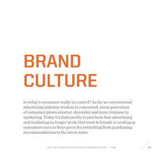 FEED: The Razorfish Digital Brand Experience Report / 2009 23
Brand
Culture
Is today’s consumer really in control? As far as conventional
advertising industry wisdom is concerned, every generation
of consumer grows smarter, shrewder, and more immune to
marketing. Today it’s fashionable to proclaim that advertising
and marketing no longer work; that trust in brands is eroding as
consumers turn to their peers for everything from purchasing
recommendations to the latest news.
 