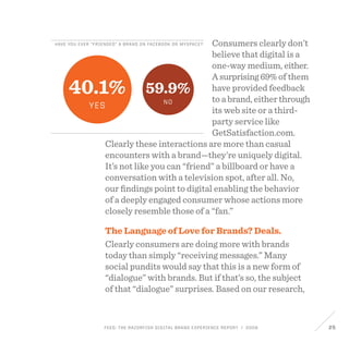 FEED: The Razorfish Digital Brand Experience Report / 2009 25
Have you ever “friended” a brand on facebook or myspace?
40.1%
yes
59.9%
no
Consumers clearly don’t
believe that digital is a
one-way medium, either.
Asurprising69%of them
have provided feedback
to a brand, either through
its web site or a third-
party service like
GetSatisfaction.com.
Clearly these interactions are more than casual
encounters with a brand—they’re uniquely digital.
It’s not like you can “friend” a billboard or have a
conversation with a television spot, after all. No,
our findings point to digital enabling the behavior
of a deeply engaged consumer whose actions more
closely resemble those of a “fan.”
The Language of Love for Brands? Deals.
Clearly consumers are doing more with brands
today than simply “receiving messages.” Many
social pundits would say that this is a new form of
“dialogue” with brands. But if that’s so, the subject
of that “dialogue” surprises. Based on our research,
 