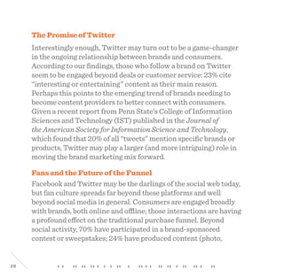 28
The Promise of Twitter
Interestingly enough, Twitter may turn out to be a game-changer
in the ongoing relationship between brands and consumers.
According to our findings, those who follow a brand on Twitter
seem to be engaged beyond deals or customer service: 23% cite
“interesting or entertaining” content as their main reason.
Perhaps this points to the emerging trend of brands needing to
become content providers to better connect with consumers.
Given a recent report from Penn State’s College of Information
Sciences and Technology (IST) published in the Journal of
the American Society for Information Science and Technology,
which found that 20% of all “tweets” mention specific brands or
products, Twitter may play a larger (and more intriguing) role in
moving the brand marketing mix forward.
Fans and the Future of the Funnel
Facebook and Twitter may be the darlings of the social web today,
but fan culture spreads far beyond these platforms and well
beyond social media in general. Consumers are engaged broadly
with brands, both online and offline; those interactions are having
a profound effect on the traditional purchase funnel. Beyond
social activity, 70% have participated in a brand-sponsored
contest or sweepstakes; 24% have produced content (photo,
 