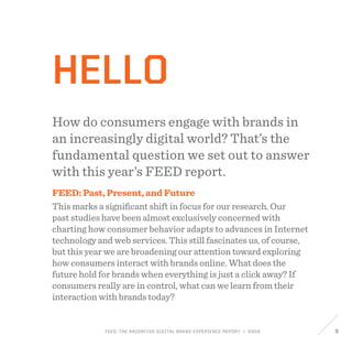 FEED: The Razorfish Digital Brand Experience Report / 2009 3
hello
How do consumers engage with brands in
an increasingly digital world? That’s the
fundamental question we set out to answer
with this year’s FEED report.
FEED: Past, Present, and Future
This marks a significant shift in focus for our research. Our
past studies have been almost exclusively concerned with
charting how consumer behavior adapts to advances in Internet
technology and web services. This still fascinates us, of course,
but this year we are broadening our attention toward exploring
how consumers interact with brands online. What does the
future hold for brands when everything is just a click away? If
consumers really are in control, what can we learn from their
interaction with brands today?
 