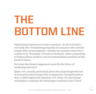 FEED: The Razorfish Digital Brand Experience Report / 2009 33
THE
BOTTOM LINE
Digital brand experiences create customers. As we’ve found in
our study, the overwhelming majority of consumers who actively
engage with a brand digitally—whether by creating content for a
contest or by “friending” a brand on Facebook—show a propensity
to both purchase products and recommend those products or that
brand to others.
But what does brand engagement mean for the future of
marketing and sales?
Quite a lot, actually, particularly given the projected growth rate
of interactive advertising in the coming years. GroupM predicts
that, in 2010, digital will represent 17% of the U.S. advertising
marketplace, making it the third largest medium in the United
 
