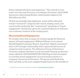 34
States, behind television and magazines.* The outlook is even
rosier over the next five years, according to Forrester’s April 2009
Interactive Advertising Models, which predict digital to hit
$55 billion by 2014.
Of that increasingly large digital pie, much will be allocated
toward “measured” categories like search, display, email, and
social media marketing. But “unmeasured” spending on “brand
engagement” should soar, given the outsized influence it will have
over customer creation in the coming years.
Measuring Brand Engagement
No wonder, then, that so many are trying to gauge the financial
impact of brand engagement. Millward Brown, in its annual
BrandZ Digital Consumer Report, found that “digital consumers”
have a 15% stronger relationship with a typical brand across all
categories and countries. The Altimeter Group, led by former
Forrester analysts Charlene Li and Jeremiah Owyang, produced a
study called the ENGAGEMENTdb 2009 Report that attempted
to correlate brand engagement via social media activity to a
company’s financial performance. The group cited Starbucks,
Dell, and eBay as the most engaged brands based on the breadth of
* “GroupM: Interactive Overtakes Newspaper Ad Spending,” Online Media Daily, 6/25/2009
 