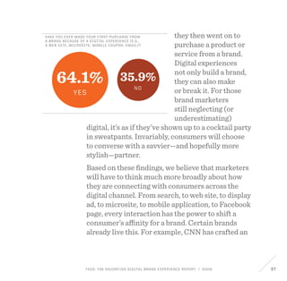 FEED: The Razorfish Digital Brand Experience Report / 2009 37
Have you ever made your first purchase from
a brand because of a digital experience (e.g.,
a web site, microsite, mobile coupon, email)?
64.1%
Yes
35.9%
No
they then went on to
purchase a product or
service from a brand.
Digital experiences
not only build a brand,
they can also make
or break it. For those
brand marketers
still neglecting (or
underestimating)
digital, it’s as if they’ve shown up to a cocktail party
in sweatpants. Invariably, consumers will choose
to converse with a savvier—and hopefully more
stylish—partner.
Based on these findings, we believe that marketers
will have to think much more broadly about how
they are connecting with consumers across the
digital channel. From search, to web site, to display
ad, to microsite, to mobile application, to Facebook
page, every interaction has the power to shift a
consumer’s affinity for a brand. Certain brands
already live this. For example, CNN has crafted an
 
