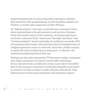 38
integrated approach to connecting with consumers, whether
they watch its cable programming, receive headline updates via
Twitter, or watch video segments on their iPhones.
As “digital primacy” has risen, so has the way consumers learn
about and purchase a brand’s products and services. Because
of the interactive nature of the medium, one brand experience
can lead a consumer from “awareness” through “purchase” and
“recommendation” almost instantly. According to our study, 64%
of consumers have made a first purchase from a brand because of
a digital experience such as a web site, microsite, mobile coupon,
or email. No other medium has so impacted—or altered—the
traditional marketing funnel this way.
Perhapsoneday,wheninteractiveTVbecomesareality,consumers
may make a purchase via remote control after watching a
30-second spot from a comfy seat on the couch. But it’s doubtful
that in this scenario consumers would also instantly tweet about
it, review it on Yelp, or share it with a friend on Facebook. Only
digital seems to have such immediate and expansive impact.
 