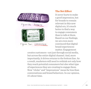 FEED: The Razorfish Digital Brand Experience Report / 2009 39
The Net Effect
It never hurts to make
a good impression, but
for brands to remain
relevant in this new
digital era, it’s much
better to find a way
to engage consumers
than to talk at them.
Based on our findings,
we are even more
convinced that digital
brand experiences
matter. Engagement
creates customers—not just through social media,
but across the entire digital channel. And, more
importantly, it drives returns to the bottom line. As
a result, marketers will need to rethink not only how
they reach potential consumers but also what type
of experiences they are creating to engage them.
Now “clicks” and “impressions” mean far less than
conversations and brand behaviors. In our opinion,
it’s about time.
 