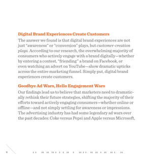 4
Digital Brand Experiences Create Customers
The answer we found is that digital brand experiences are not
just “awareness” or “conversion” plays, but customer-creation
plays. According to our research, the overwhelming majority of
consumers who actively engage with a brand digitally—whether
by entering a contest, “friending” a brand on Facebook, or
even watching an advert on YouTube—show dramatic upticks
across the entire marketing funnel. Simply put, digital brand
experiences create customers.
Goodbye Ad Wars, Hello Engagement Wars
Our findings lead us to believe that marketers need to dramatic-
ally rethink their future strategies, shifting the majority of their
efforts toward actively engaging consumers—whether online or
offline—and not simply settling for awareness or impressions.
The advertising industry has had some legendary ad wars over
the past decades: Coke versus Pepsi and Apple versus Microsoft,
 