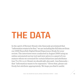 FEED: The Razorfish Digital Brand Experience Report / 2009 41
The Data
In the spirit of Stewart Brand, who famously proclaimed that
“informationwantstobefree,”weareincludingthefulldatasetfrom
our 2009 Razorfish Digital Brand Experience Study for your
review. The interviews were conducted in August 2009 using an
online automated survey tool and were given to a panel of con-
sumers whom we screened for certain behaviors and attributes
(see The Details). Brand, we should add, also said—less famously—
that “information wants to be expensive.” Given that, please use
freely but attribute appropriately. We hope you find it useful.
 
