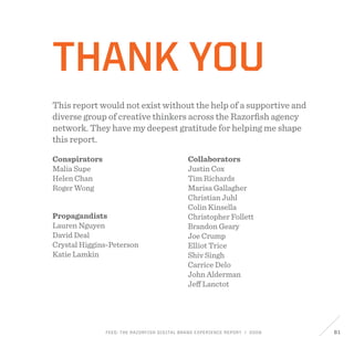 FEED: The Razorfish Digital Brand Experience Report / 2009 61
Conspirators
Malia Supe
Helen Chan
Roger Wong
Propagandists
Lauren Nguyen
David Deal
Crystal Higgins-Peterson
Katie Lamkin
Collaborators
Justin Cox
Tim Richards
Marisa Gallagher
Christian Juhl
Colin Kinsella
Christopher Follett
Brandon Geary
Joe Crump
Elliot Trice
Shiv Singh
Carrice Delo
John Alderman
Jeff Lanctot
Thank you
This report would not exist without the help of a supportive and
diverse group of creative thinkers across the Razorfish agency
network. They have my deepest gratitude for helping me shape
this report.
 