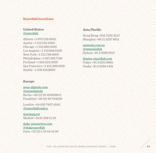 FEED: The Razorfish Digital Brand Experience Report / 2009 63
Razorfish Locations
United States
@razorfish
Atlanta +1 678.538.6000
Austin +1 512.532.2000
Chicago +1 312.696.5000
Los Angeles +1 310.846.5400
New York +1 212.798.6600
Philadelphia +1 267.295.7100
Portland +1 503.423.2900
San Francisco +1 415.369.6300
Seattle +1 206.816.8800
Europe
neue-digitale.com
@neuedigitale
Berlin +49 (0) 30 2936388 0
Frankfurt +49 (0) 69 704030
London +44 020 7907 4545
@razorfishlondon
wysiwyg.net
Madrid +34 91 308 11 30
duke-interactive.com
@dukerazorfish
Paris +33 (0) 1 53 44 19 00
Asia/Pacific
Hong Kong +852 3102 4512
Shanghai +86 21 5237 8811
amnesia.com.au
@amnesiafish
Sydney +61 2 9380 9317
dentsu-razorfish.com
Tokyo +81 3 5551 9885
Osaka +81 6 6360 1461
 