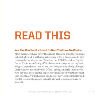 FEED: The Razorfish Digital Brand Experience Report / 2009 7
Read this
Yes, You Can Build a Brand Online. You Have No Choice.
Mostmarketershaveneverthoughtofdigitalasawonderfulplace
to build a brand. But that must change if their brands are to stay
relevant in our digital era. Based on our 2009 Razorfish Digital
Brand Experience Study, 65% of consumers report having had
a digital experience that either positively or negatively changed
their opinion about a brand. Of that group, a nearly unanimous
97% say that their digital experience influenced whether or not
they eventually purchased a product or service from that brand.
Digital is not only a place to build a brand: it can also make or
break it.
 