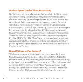 8
Actions Speak Louder Than Advertising
Digital is an experiential medium. For brands to digitally engage
consumers today, they must not only stand for something but
also do something. Branded experiences (or actions) are the new
advertising. And consumers are increasingly hungry for them,
sometimes ravenously so. To simply extend brand messaging
misses the point. According to our study, 97% of consumers report
having searched for a brand online; 70% have read a corporate
blog; 67% have watched a commercial or video advertisement on
YouTube; and 65% have played a branded, browser-based game
like Got Milk’s “Get The Glass.” And consumers want to interact,
regardless of whether brands are willing participants: 73% have
posted a product or brand review on a web site like Amazon, Yelp,
Facebook, or Twitter.
Brand Culture or Fan Culture?
While conventional wisdom holds that consumers don’t want
brands encroaching on their social or personal lives, this is far
from the truth. In our 2008 study, we found that an overwhelming
majority of consumers (76%) welcomed brand advertising on social
networks. 2009 is the year of the “fan.” According to our study,
nearly 40% of consumers reported having “friended” a brand on
Facebook and/or MySpace and 26% have followed a brand on
 