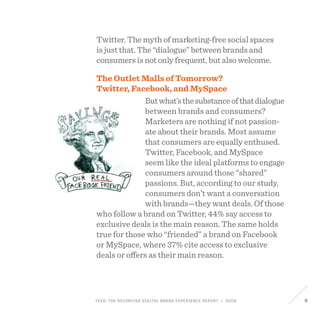 FEED: The Razorfish Digital Brand Experience Report / 2009 9
Twitter. The myth of marketing-free social spaces
is just that. The “dialogue” between brands and
consumers is not only frequent, but also welcome.
The Outlet Malls of Tomorrow?
Twitter, Facebook, and MySpace
Butwhat’sthesubstanceofthatdialogue
between brands and consumers?
Marketers are nothing if not passion-
ate about their brands. Most assume
that consumers are equally enthused.
Twitter, Facebook, and MySpace
seem like the ideal platforms to engage
consumers around those “shared”
passions. But, according to our study,
consumers don’t want a conversation
with brands—they want deals. Of those
who follow a brand on Twitter, 44% say access to
exclusive deals is the main reason. The same holds
true for those who “friended” a brand on Facebook
or MySpace, where 37% cite access to exclusive
deals or offers as their main reason.
 