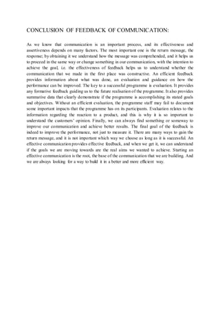 CONCLUSION OF FEEDBACK OF COMMUNICATION: 
As we know that communication is an important process, and its effectiveness and 
assertiveness depends on many factors. The most important one is the return message, the 
response; by obtaining it we understand how the message was comprehended, and it helps us 
to proceed in the same way or change something in our communication, with the intention to 
achieve the goal, i.e. the effectiveness of feedback helps us to understand whether the 
communication that we made in the first place was constructive. An efficient feedback 
provides information about what was done, an evaluation and guidance on how the 
performance can be improved. The key to a successful programme is evaluation. It provides 
any formative feedback guiding us to the future realisation of the programme. It also provides 
summative data that clearly demonstrate if the programme is accomplishing its stated goals 
and objectives. Without an efficient evaluation, the programme staff may fail to document 
some important impacts that the programme has on its participants. Evaluation relates to the 
information regarding the reaction to a product, and this is why it is so important to 
understand the customers’ opinion. Finally, we can always find something or someway to 
improve our communication and achieve better results. The final goal of the feedback is 
indeed to improve the performance, not just to measure it. There are many ways to gain the 
return message, and it is not important which way we choose as long as it is successful. An 
effective communication provides effective feedback, and when we get it, we can understand 
if the goals we are moving towards are the real aims we wanted to achieve. Starting an 
effective communication is the root, the base of the communication that we are building. And 
we are always looking for a way to build it in a better and more efficient way. 
