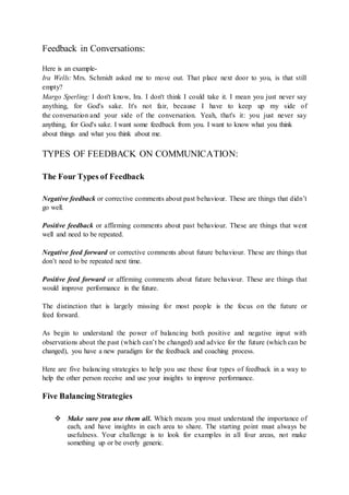 Feedback in Conversations: 
Here is an example- 
Ira Wells: Mrs. Schmidt asked me to move out. That place next door to you, is that still 
empty? 
Margo Sperling: I don't know, Ira. I don't think I could take it. I mean you just never say 
anything, for God's sake. It's not fair, because I have to keep up my side of 
the conversation and your side of the conversation. Yeah, that's it: you just never say 
anything, for God's sake. I want some feedback from you. I want to know what you think 
about things and what you think about me. 
TYPES OF FEEDBACK ON COMMUNICATION: 
The Four Types of Feedback 
Negative feedback or corrective comments about past behaviour. These are things that didn’t 
go well. 
Positive feedback or affirming comments about past behaviour. These are things that went 
well and need to be repeated. 
Negative feed forward or corrective comments about future behaviour. These are things that 
don’t need to be repeated next time. 
Positive feed forward or affirming comments about future behaviour. These are things that 
would improve performance in the future. 
The distinction that is largely missing for most people is the focus on the future or 
feed forward. 
As begin to understand the power of balancing both positive and negative input with 
observations about the past (which can’t be changed) and advice for the future (which can be 
changed), you have a new paradigm for the feedback and coaching process. 
Here are five balancing strategies to help you use these four types of feedback in a way to 
help the other person receive and use your insights to improve performance. 
Five Balancing Strategies 
 Make sure you use them all. Which means you must understand the importance of 
each, and have insights in each area to share. The starting point must always be 
usefulness. Your challenge is to look for examples in all four areas, not make 
something up or be overly generic. 
 