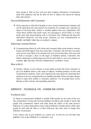 focus groups to find out how well you share company information. Communicate 
daily with employees and ask for ideas on how to improve the system for sharing 
ideas and concerns. 
Successful Interaction with Consumers: 
 Invite customers to share their thoughts on your current communication strategies and 
ask for input about how they prefer to be contacted. For example, give customers an 
option of receiving daily, weekly or monthly updates from your organization. Poll 
clients about whether they prefer email, text messaging or social media, or if they 
prefer snail mail, personal phone calls or cell phone ca lls. Gathering and using this 
information effectively will help ensure customers see your communications as 
valuable and helpful rather than as an intrusive nuisance. 
Improving Customer Service: 
 Communicating effectively with clients and consumers helps retain business, increase 
loyalty and build rapport with your client base. Customers who feel they can easily 
reach you are more likely to be satisfied with your service than those who must wait 
on hold or navigate a maze of web pages or telephone options. Consumers who 
believe information is forthcoming may also be more likely to view your company in 
a positive light than those who feel communications are limited or hazy. 
How to Do It: 
 Include a feature on your website or social media accounts that invite consumers to 
give you feedback about a wide range of subjects, including products, services and 
communication mediums. Allow your employees the same option for expressing their 
opinions on the way communications are handled internally. When you make changes 
based on input from staffers or customers, publicize it to let people know you’re 
listening to their concerns and responding proactively. 
IMPROVE FEEDBACK ON COMMUNICATION: 
Feedback rules : 
To improve communication feedback is needed. Often people are not aware of the way 
they communicate. Giving and receiving feedback can help to gain insight. It means that 
people who communicate inform each other about the effects of the other person’s 
behaviour. It’s almost impossible to learn without feedback of another person. Only when 
people are told what the effect is of their behaviour, they have clues to change their 
behaviour (if necessary). 
It isn’t always easy to give feedback in a correct way. In this text you will find some 
guidelines how to give feedback in a constructive way. 
 