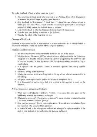 To make feedback effective a few rules are given: 
 Take your time to think about what you want to say. Writing down (short description) 
an incident for yourself helps in giving good feedback. 
 Give feedback in ‘I-messages’. “I think that….”. Avoid the use of descriptions in 
which you start with “You...” such remarks can easily be perceived as accusing or 
judgmental which makes the feedback loose its purpose. 
 Limit the feedback to what has happened in the contact with this person. 
 Describe your own feeling as an extra to the feedback. 
 Describe the effect of the behaviour on you. 
Content of feedback: 
Feedback is more effective if it is more explicit. It is more functional if it is directly linked to 
observable behaviour. There are several criteria for good feedback. 
Feedback is effective when: 
1. It is linked to observed and demonstrable behavior and not to the person. 
2. It is descriptive: this means NOT an interpretation or a judgment about the behaviour. 
The point is to describe what you observed, and how you perceive this and what kind 
of reaction it evoked in you. Remember, this description is always subjective. Try to 
avoid judging. 
3. It is specific and not general, aimed at concrete, specific and clearly defined 
behaviour. 
4. It follows directly to the behaviour. 
5. It helps the receiver to do something with it. Giving advice, which is networkable, is 
not helping. 
6. It is given on the right moment (when the receiver is receptable for it). 
7. It is formulated in such a way, that it is inviting to the receiver to react on the 
feedback. 
A few extra advices concerning feedback: 
1. What went well? (Positive feedback) “I think it was good that you gave me the 
opportunity to finish my sentence, before you…..”. 
2. What can be improved? (Constructive criticism) “It was a pity that you didn’t see that 
I had some problems with that question”. 
3. How can you improve? Try to give an alternative. “It would have been better if you 
had explained why you asked that question”. 
4. Is it clear? Check if the other person understands what you’re trying to explain. If the 
goal of your feedback is not understood the learning ineffective. 
 