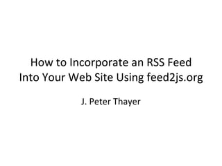 How to Incorporate an RSS Feed Into Your Web Site Using feed2js.org J. Peter Thayer 