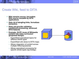 Create Wiki, feed to DITA Wiki remains source, but makes Wiki source reusable by DITA applications Gets rid of dangling links, formalizes semantics Does not provide validation, conditional processing, advanced DITA features Example: OLPC reuse of Wikipedia content into class curriculum (proposed design) Export/feed specialized topics for different article types Export/feed wiki slices to DITA maps Allows integration of content across  multiple Wikis/repositories Allows specialized processing for specific article types (eg biology) 