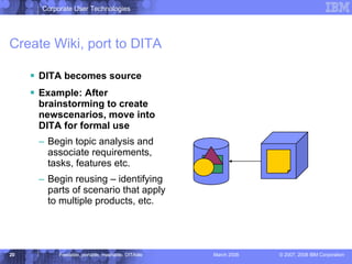 Create Wiki, port to DITA DITA becomes source Example: After brainstorming to create newscenarios, move into DITA for formal use Begin topic analysis and associate requirements, tasks, features etc. Begin reusing – identifying parts of scenario that apply to multiple products, etc. 