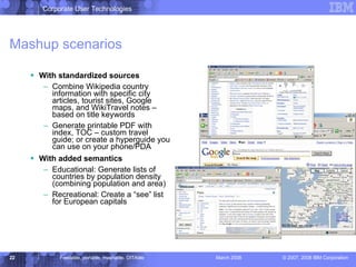 Mashup scenarios With standardized sources Combine Wikipedia country information with specific city articles, tourist sites, Google maps, and WikiTravel notes – based on title keywords Generate printable PDF with index, TOC – custom travel guide; or create a hyperguide you can use on your phone/PDA With added semantics Educational: Generate lists of countries by population density (combining population and area) Recreational: Create a “see” list for European capitals 