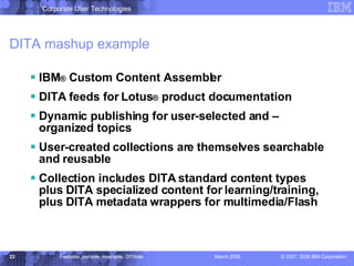 DITA mashup example IBM ®  Custom Content Assembler DITA feeds for Lotus ®  product documentation Dynamic publishing for user-selected and –organized topics User-created collections are themselves searchable and reusable Collection includes DITA standard content types plus DITA specialized content for learning/training, plus DITA metadata wrappers for multimedia/Flash  
