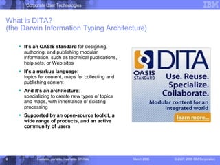What is DITA? (the Darwin Information Typing Architecture) It’s an OASIS standard  for designing, authoring, and publishing modular information, such as technical publications, help sets, or Web sites It’s a markup language : topics for content, maps for collecting and publishing content And it’s an architecture :   specializing to create new types of topics and maps, with inheritance of existing processing Supported by an open-source toolkit, a wide range of products, and an active community of users 
