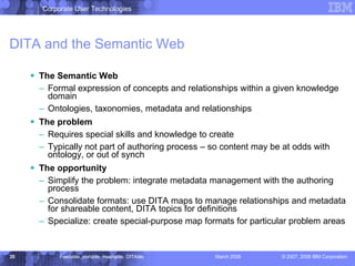 DITA and the Semantic Web The Semantic Web Formal expression of concepts and relationships within a given knowledge domain Ontologies, taxonomies, metadata and relationships The problem Requires special skills and knowledge to create  Typically not part of authoring process – so content may be at odds with ontology, or out of synch The opportunity Simplify the problem: integrate metadata management with the authoring process Consolidate formats: use DITA maps to manage relationships and metadata for shareable content, DITA topics for definitions Specialize: create special-purpose map formats for particular problem areas 