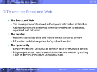 DITA and the Structured Web The Structured Web The convergence of structured authoring and information architecture  Adding structure and semantics to the way information is designed, organized, and delivered The problem   Requires specialized skills and tools to create structured content Information architecture gets out of synch with content The opportunity Simplify the tooling: use DITA as common base for structured content Integrate processes: keep information architecture relevant by making it part of delivery architecture using DITA maps 