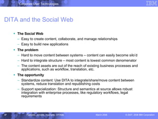 DITA and the Social Web The Social Web Easy to create content, collaborate, and manage relationships Easy to build new applications The problem Hard to move content between systems – content can easily become silo’d Hard to integrate structure – most content is lowest common denomenator The content assets are out of the reach of existing business processes and applications, such as workflow, translation, etc. The opportunity Standardize content: Use DITA to integrate/share/move content between systems, reduce translation and republishing costs Support specialization: Structure and semantics at source allows robust integration with enterprise processes, like regulatory workflows, legal requirements 