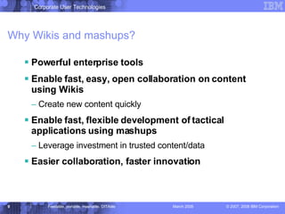 Why Wikis and mashups? Powerful enterprise tools Enable fast, easy, open collaboration on content using Wikis Create new content quickly Enable fast, flexible development of tactical applications using mashups Leverage investment in trusted content/data Easier collaboration, faster innovation 